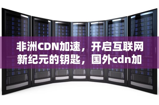 非洲CDN加速，开启互联网新纪元的钥匙，国外cdn加速