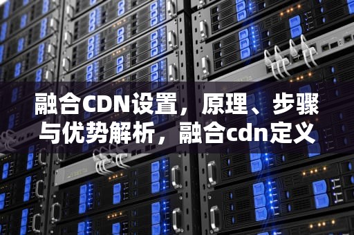 融合CDN设置，原理、步骤与优势解析，融合cdn定义