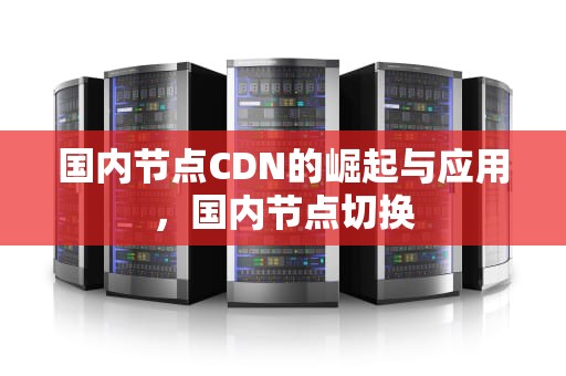 国内节点CDN的崛起与应用，国内节点切换