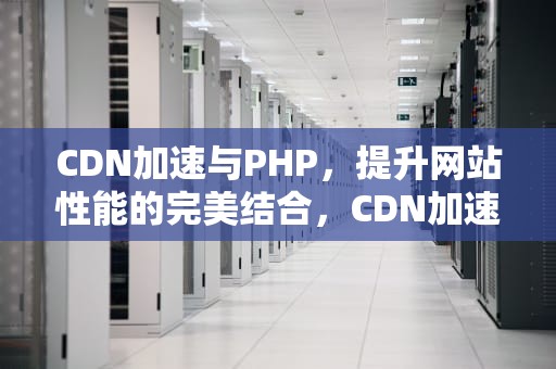 CDN加速与PHP，提升网站性能的完美结合，CDN加速器是什么