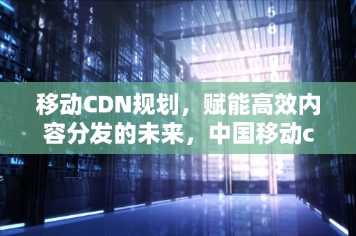 移动CDN规划，赋能高效内容分发的未来，中国移动cdn项目
