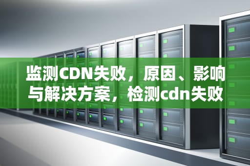 监测CDN失败，原因、影响与解决方案，检测cdn失败