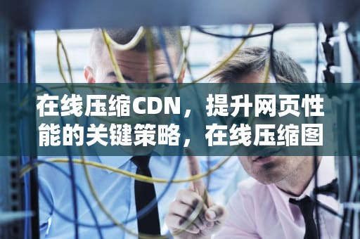 在线压缩CDN，提升网页性能的关键策略，在线压缩图片