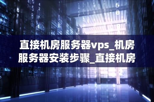 直接机房服务器vps_机房服务器安装步骤_直接机房服务器VPS的优势与应用