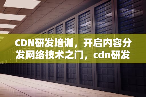 CDN研发培训，开启内容分发网络技术之门，cdn研发工程师好吗