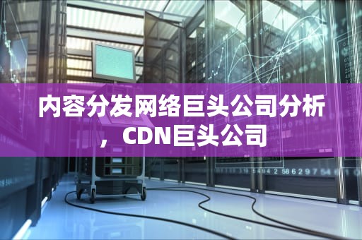 内容分发网络巨头公司分析，CDN巨头公司