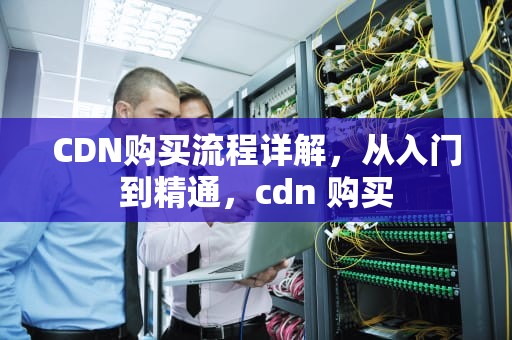 CDN购买流程详解，从入门到精通，cdn 购买
