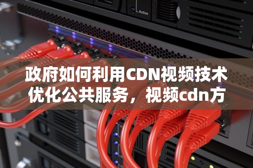 政府如何利用CDN视频技术优化公共服务，视频cdn方案