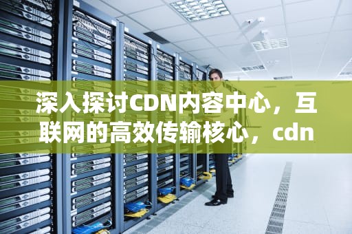 深入探讨CDN内容中心，互联网的高效传输核心，cdn内容管理系统