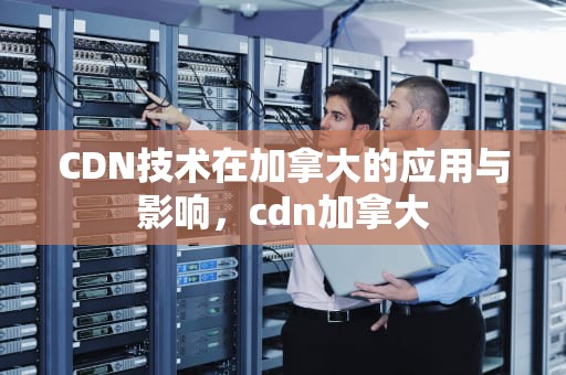 CDN技术在加拿大的应用与影响，cdn加拿大