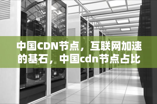 中国CDN节点，互联网加速的基石，中国cdn节点占比