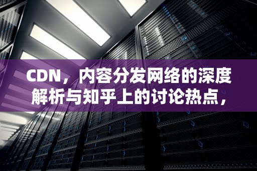 CDN，内容分发网络的深度解析与知乎上的讨论热点，cdn知乎