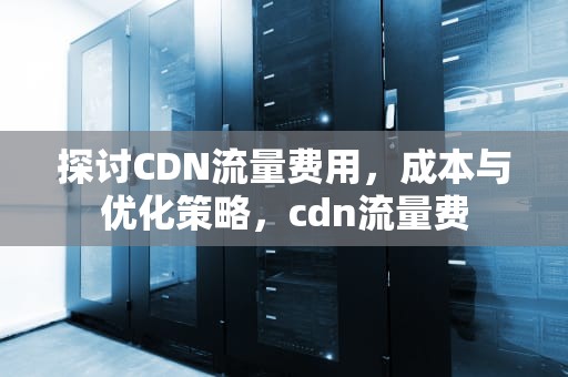 探讨CDN流量费用，成本与优化策略，cdn流量费