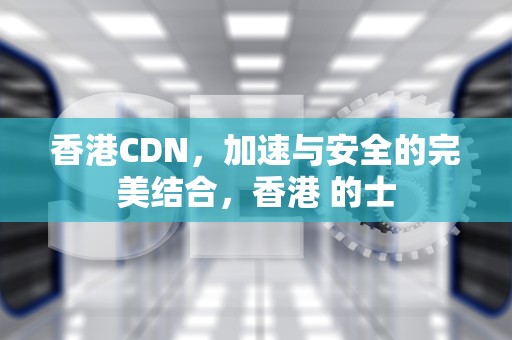 香港CDN，加速与安全的完美结合，香港 的士