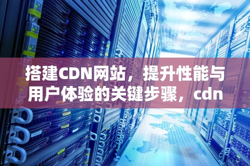 搭建CDN网站，提升性能与用户体验的关键步骤，cdn 搭建