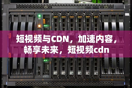 短视频与CDN，加速内容，畅享未来，短视频cdn