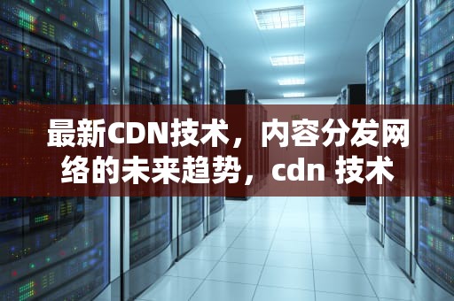最新CDN技术，内容分发网络的未来趋势，cdn 技术