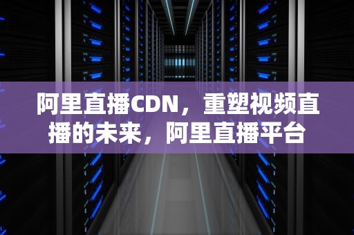 阿里直播CDN，重塑视频直播的未来，阿里直播平台