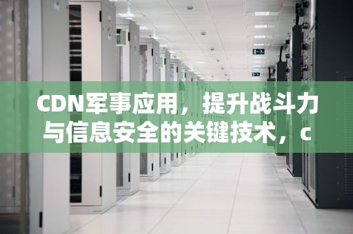 CDN军事应用，提升战斗力与信息安全的关键技术，cdn 应用