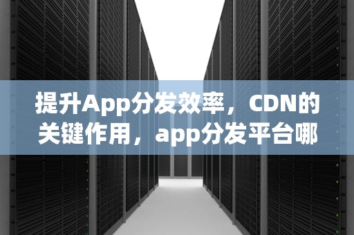 提升App分发效率，CDN的关键作用，app分发平台哪个好