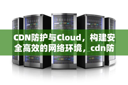 CDN防护与Cloud，构建安全高效的网络环境，cdn防护图片