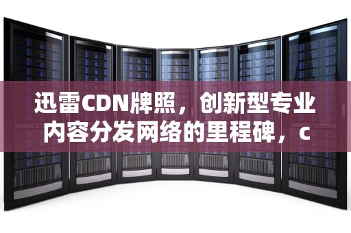 迅雷CDN牌照，创新型专业内容分发网络的里程碑，cdn牌照有什么好处