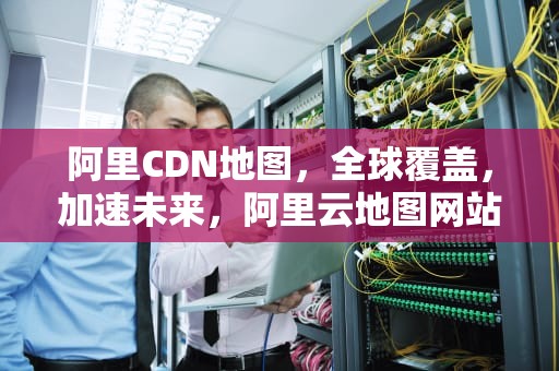 阿里CDN地图，全球覆盖，加速未来，阿里云地图网站