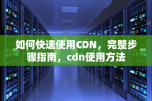 如何快速使用CDN，完整步骤指南，cdn使用方法