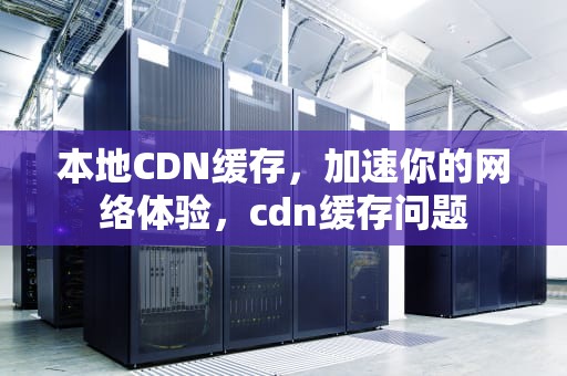本地CDN缓存，加速你的网络体验，cdn缓存问题