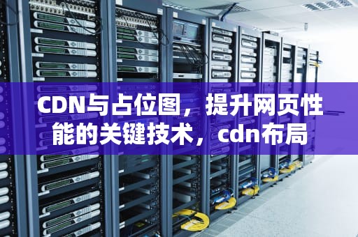 CDN与占位图，提升网页性能的关键技术，cdn布局
