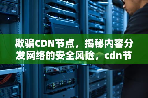 欺骗CDN节点，揭秘内容分发网络的安全风险，cdn节点赚钱吗