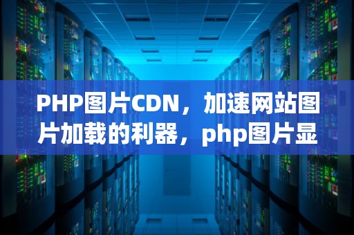 PHP图片CDN，加速网站图片加载的利器，php图片显示不出来