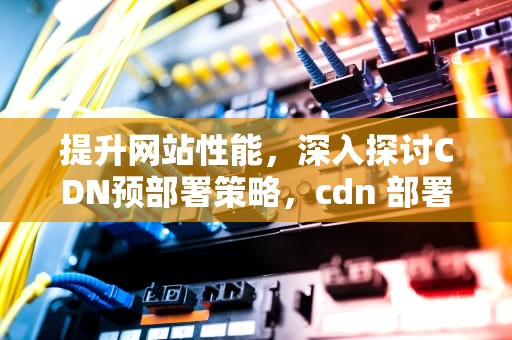 提升网站性能，深入探讨CDN预部署策略，cdn 部署