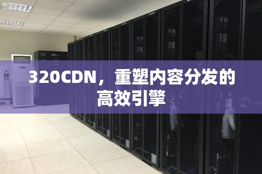 320CDN，重塑内容分发的高效引擎