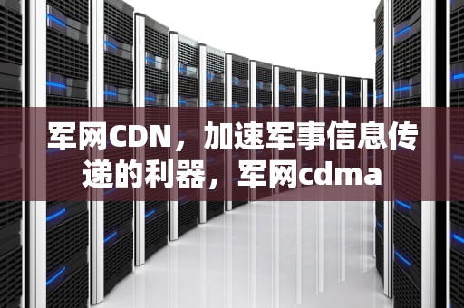 军网CDN，加速军事信息传递的利器，军网cdma