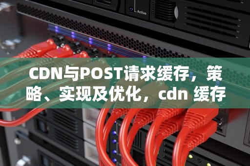 CDN与POST请求缓存，策略、实现及优化，cdn 缓存规则