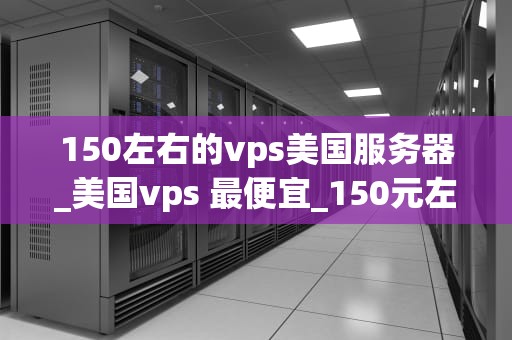 150左右的vps美国服务器_美国vps 最便宜_150元左右的美国VPS服务器的选择与应用