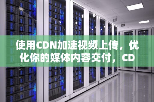 使用CDN加速视频上传，优化你的媒体内容交付，CDN视频上传