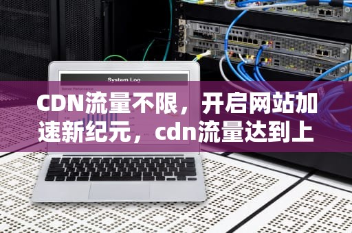 CDN流量不限，开启网站加速新纪元，cdn流量达到上限