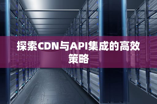 探索CDN与API集成的高效策略