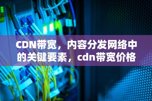 CDN带宽，内容分发网络中的关键要素，cdn带宽价格