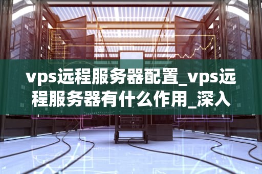 vps远程服务器配置_vps远程服务器有什么作用_深入理解VPS远程服务器配置