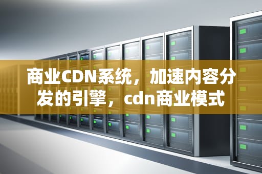 商业CDN系统，加速内容分发的引擎，cdn商业模式