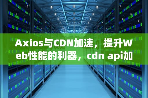 Axios与CDN加速，提升Web性能的利器，cdn api加速