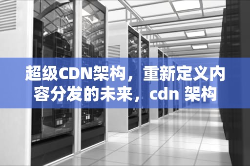 超级CDN架构，重新定义内容分发的未来，cdn 架构