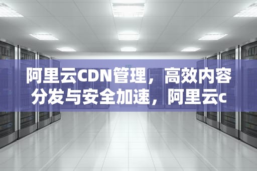 阿里云CDN管理，高效内容分发与安全加速，阿里云cdn服务