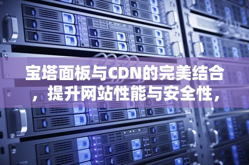 宝塔面板与CDN的完美结合，提升网站性能与安全性，宝塔面包安装
