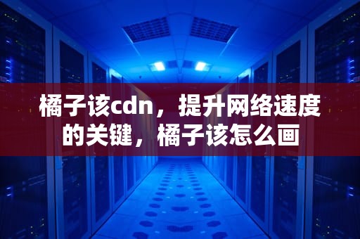 橘子该cdn，提升网络速度的关键，橘子该怎么画