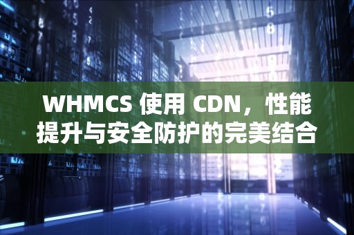 WHMCS 使用 CDN，性能提升与安全防护的完美结合