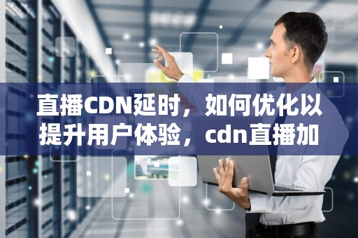 直播CDN延时，如何优化以提升用户体验，cdn直播加速原理
